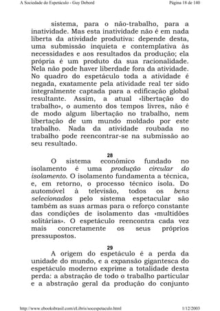A Sociedade do Espetáculo - Guy Debord

Página 18 de 140

sistema, para o não-trabalho, para a
inatividade. Mas esta inatividade não é em nada
liberta da atividade produtiva: depende desta,
uma submissão inquieta e contemplativa às
necessidades e aos resultados da produção; ela
própria é um produto da sua racionalidade.
Nela não pode haver liberdade fora da atividade.
No quadro do espetáculo toda a atividade é
negada, exatamente pela atividade real ter sido
integralmente captada para a edificação global
resultante. Assim, a atual «libertação do
trabalho», o aumento dos tempos livres, não é
de modo algum libertação no trabalho, nem
libertação de um mundo moldado por este
trabalho. Nada da atividade roubada no
trabalho pode reencontrar-se na submissão ao
seu resultado.
28

O sistema econômico fundado no
isolamento é uma produção circular do
isolamento. O isolamento fundamenta a técnica,
e, em retorno, o processo técnico isola. Do
automóvel
à
televisão,
todos
os
bens
selecionados pelo sistema espetacular são
também as suas armas para o reforço constante
das condições de isolamento das «multidões
solitárias». O espetáculo reencontra cada vez
mais
concretamente
os
seus
próprios
pressupostos.
29

A origem do espetáculo é a perda da
unidade do mundo, e a expansão gigantesca do
espetáculo moderno exprime a totalidade desta
perda: a abstração de todo o trabalho particular
e a abstração geral da produção do conjunto

http://www.ebooksbrasil.com/eLibris/socespetaculo.html

1/12/2003

 