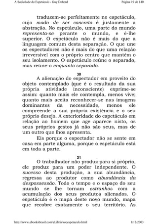 A Sociedade do Espetáculo - Guy Debord

Página 19 de 140

traduzem-se perfeitamente no espetáculo,
cujo modo de ser concreto é justamente a
abstração. No espetáculo, uma parte do mundo
representa-se perante o mundo, e é-lhe
superior. O espetáculo não é mais do que a
linguagem comum desta separação. O que une
os espectadores não é mais do que uma relação
irreversível com o próprio centro que mantém o
seu isolamento. O espetáculo reúne o separado,
mas reúne-o enquanto separado.
30

A alienação do espectador em proveito do
objeto contemplado (que é o resultado da sua
própria atividade inconsciente) exprime-se
assim: quanto mais ele contempla, menos vive;
quanto mais aceita reconhecer-se nas imagens
dominantes
da
necessidade,
menos
ele
compreende a sua própria existência e o seu
próprio desejo. A exterioridade do espetáculo em
relação ao homem que age aparece nisto, os
seus próprios gestos já não são seus, mas de
um outro que lhos apresenta.
Eis porque o espectador não se sente em
casa em parte alguma, porque o espetáculo está
em toda a parte.
31

O trabalhador não produz para si próprio,
ele produz para um poder independente. O
sucesso desta produção, a sua abundância,
regressa ao produtor como abundância da
despossessão. Todo o tempo e o espaço do seu
mundo se lhe tornam estranhos com a
acumulação dos seus produtos alienados. O
espetáculo é o mapa deste novo mundo, mapa
que recobre exatamente o seu território. As

http://www.ebooksbrasil.com/eLibris/socespetaculo.html

1/12/2003

 