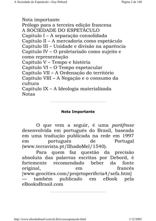A Sociedade do Espetáculo - Guy Debord

Página 2 de 140

Nota importante
Prólogo para a terceira edição francesa
A SOCIEDADE DO ESPETÁCULO
Capítulo I – A separação consolidada
Capítulo II – A mercadoria como espetáculo
Capítulo III – Unidade e divisão na aparência
Capítulo IV – O proletariado como sujeito e
como representação
Capítulo V – Tempo e história
Capítulo VI – O Tempo espetacular
Capítulo VII – A Ordenação do território
Capítulo VIII – A Negação e o consumo da
cultura
Capítulo IX – A Ideologia materializada
Notas

Nota Importante

O que vem a seguir, é uma paráfrase
desenvolvida em português do Brasil, baseada
em uma tradução publicada na rede em 1997
em
português
de
Portugal
(www.terravista.pt/IlhadoMel/1540).
Para quem faz questão da precisão
absoluta das palavras escritas por Debord, é
fortemente recomendado beber da fonte
original,
em
francês
[www.geocities.com/projetoperiferia4/sefa.htm]
— também publicado em eBook pela
eBooksBrasil.com

http://www.ebooksbrasil.com/eLibris/socespetaculo.html

1/12/2003

 