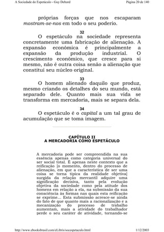 A Sociedade do Espetáculo - Guy Debord

Página 20 de 140

próprias forças que nos escaparam
mostram-se-nos em todo o seu poderio.
32

O espetáculo na sociedade representa
concretamente uma fabricação de alienação. A
expansão econômica é principalmente a
expansão
da
produção
industrial.
O
crescimento econômico, que cresce para si
mesmo, não é outra coisa senão a alienação que
constitui seu núcleo original.
33

O homem alienado daquilo que produz,
mesmo criando os detalhes do seu mundo, está
separado dele. Quanto mais sua vida se
transforma em mercadoria, mais se separa dela.
34

O espetáculo é o capital a um tal grau de
acumulação que se toma imagem.

CAPÍTULO II
A MERCADORIA COMO ESPETÁCULO

A mercadoria pode ser compreendida na sua
essência apenas como categoria universal do
ser social total. É apenas neste contexto que a
reificação [o momento, dentro do processo de
alienação, em que a característica de ser uma
coisa se torna típica da realidade objetiva]
surgida da relação mercantil adquire uma
significação decisiva, tanto pela evolução
objetiva da sociedade como pela atitude dos
homens em relação a ela, na submissão da sua
consciência às formas nas quais esta reificação
se exprime... Esta submissão acresce-se ainda
do fato de que quanto mais a racionalização e a
mecanização
do
processo
de
trabalho
aumentam, mais a atividade do trabalhador
perde o seu caráter de atividade, tornando-se

http://www.ebooksbrasil.com/eLibris/socespetaculo.html

1/12/2003

 