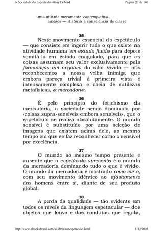 A Sociedade do Espetáculo - Guy Debord

Página 21 de 140

uma atitude meramente contemplativa.
Lukács — História e consciência de classe

35

Neste movimento essencial do espetáculo
— que consiste em ingerir tudo o que existe na
atividade humana em estado fluido para depois
vomitá-lo em estado coagulado, para que as
coisas assumam seu valor exclusivamente pela
formulação em negativo do valor vivido — nós
reconhecemos a nossa velha inimiga que
embora pareça trivial à primeira vista é
intensamente complexa e cheia de sutilezas
metafísicas, a mercadoria.
36

É pelo princípio do fetichismo da
mercadoria, a sociedade sendo dominada por
«coisas supra-sensíveis embora sensíveis», que o
espetáculo se realiza absolutamente. O mundo
sensível é substituído por uma seleção de
imagens que existem acima dele, ao mesmo
tempo em que se faz reconhecer como o sensível
por excelência.
37

O mundo ao mesmo tempo presente e
ausente que o espetáculo apresenta é o mundo
da mercadoria dominando tudo o que é vivido.
O mundo da mercadoria é mostrado como ele é,
com seu movimento idêntico ao afastamento
dos homens entre si, diante de seu produto
global.
38

A perda da qualidade — tão evidente em
todos os níveis da linguagem espetacular — dos
objetos que louva e das condutas que regula,
http://www.ebooksbrasil.com/eLibris/socespetaculo.html

1/12/2003

 
