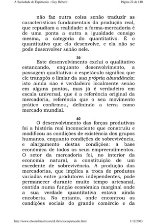 A Sociedade do Espetáculo - Guy Debord

Página 22 de 140

não faz outra coisa senão traduzir as
características fundamentais da produção real,
que repudiam a realidade: a forma-mercadoria é
de uma ponta a outra a igualdade consigo
mesma, a categoria do quantitativo. É o
quantitativo que ela desenvolve, e ela não se
pode desenvolver senão nele.
39

Este desenvolvimento exclui o qualitativo
estancando, enquanto desenvolvimento, a
passagem qualitativa: o espetáculo significa que
ele transpôs o limiar da sua própria abundância;
isto ainda não é verdadeiro localmente senão
em alguns pontos, mas já é verdadeiro em
escala universal, que é a referência original da
mercadoria, referência que o seu movimento
prático confirmou, definindo a terra como
mercado mundial.
40

O desenvolvimento das forças produtivas
foi a história real inconsciente que construiu e
modificou as condições de existência dos grupos
humanos, enquanto condições de sobrevivência,
e alargamento destas condições: a base
econômica de todos os seus empreendimentos.
O setor da mercadoria foi, no interior da
economia natural, a constituição de um
excedente de sobrevivência. A produção das
mercadorias, que implica a troca de produtos
variados entre produtores independentes, pode
permanecer durante muito tempo artesanal,
contida numa função econômica marginal onde
a sua verdade quantitativa estava ainda
encoberta. No entanto, onde encontrou as
condições sociais do grande comércio e da

http://www.ebooksbrasil.com/eLibris/socespetaculo.html

1/12/2003

 