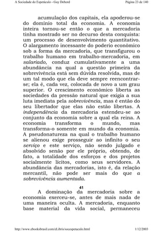 A Sociedade do Espetáculo - Guy Debord

Página 23 de 140

acumulação dos capitais, ela apoderou-se
do domínio total da economia. A economia
inteira tornou-se então o que a mercadoria
tinha mostrado ser no decurso desta conquista:
um processo de desenvolvimento quantitativo.
O alargamento incessante do poderio econômico
sob a forma da mercadoria, que transfigurou o
trabalho humano em trabalho-mercadoria, em
salariado, conduz cumulativamente a uma
abundância na qual a questão primeira da
sobrevivência está sem dúvida resolvida, mas de
um tal modo que ela deve sempre reencontrarse; ela é, cada vez, colocada de novo a um grau
superior. O crescimento econômico liberta as
sociedades da pressão natural que exigia a sua
luta imediata pela sobrevivência, mas é então do
seu libertador que elas não estão libertas. A
independência da mercadoria estendeu-se ao
conjunto da economia sobre a qual ela reina. A
economia
transforma
o
mundo,
mas
transforma-o somente em mundo da economia.
A pseudonatureza na qual o trabalho humano
se alienou exige prosseguir ao infinito o seu
serviço e este serviço, não sendo julgado e
absolvido senão por ele próprio, obtendo, de
fato, a totalidade dos esforços e dos projetos
socialmente lícitos, como seus servidores. A
abundância das mercadorias, isto é, da relação
mercantil, não pode ser mais do que a
sobrevivência aumentada.
41

A dominação da mercadoria sobre a
economia exerceu-se, antes de mais nada de
uma maneira oculta. A mercadoria, enquanto
base material da vida social, permaneceu

http://www.ebooksbrasil.com/eLibris/socespetaculo.html

1/12/2003

 