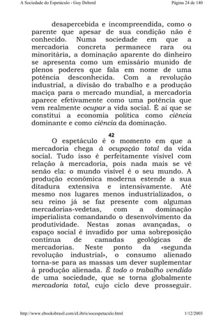 A Sociedade do Espetáculo - Guy Debord

Página 24 de 140

desapercebida e incompreendida, como o
parente que apesar de sua condição não é
conhecido. Numa sociedade em que a
mercadoria concreta permanece rara ou
minoritária, a dominação aparente do dinheiro
se apresenta como um emissário munido de
plenos poderes que fala em nome de uma
potência desconhecida. Com a revolução
industrial, a divisão do trabalho e a produção
maciça para o mercado mundial, a mercadoria
aparece efetivamente como uma potência que
vem realmente ocupar a vida social. É aí que se
constitui a economia política como ciência
dominante e como ciência da dominação.
42

O espetáculo é o momento em que a
mercadoria chega à ocupação total da vida
social. Tudo isso é perfeitamente visível com
relação à mercadoria, pois nada mais se vê
senão ela: o mundo visível é o seu mundo. A
produção econômica moderna estende a sua
ditadura extensiva e intensivamente. Até
mesmo nos lugares menos industrializados, o
seu reino já se faz presente com algumas
mercadorias-vedetas,
com
a
dominação
imperialista comandando o desenvolvimento da
produtividade. Nestas zonas avançadas, o
espaço social é invadido por uma sobreposição
contínua
de
camadas
geológicas
de
mercadorias.
Neste
ponto
da
«segunda
revolução industrial», o consumo alienado
torna-se para as massas um dever suplementar
à produção alienada. É todo o trabalho vendido
de uma sociedade, que se torna globalmente
mercadoria total, cujo ciclo deve prosseguir.

http://www.ebooksbrasil.com/eLibris/socespetaculo.html

1/12/2003

 