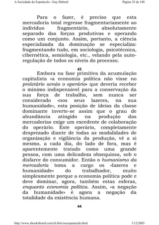 A Sociedade do Espetáculo - Guy Debord

Página 25 de 140

Para o fazer, é preciso que esta
mercadoria total regresse fragmentariamente ao
indivíduo
fragmentário,
absolutamente
separado das forças produtivas e operando
como um conjunto. Assim, portanto, a ciência
especializada da dominação se especializa:
fragmentando tudo, em sociologia, psicotécnica,
cibernética, semiologia, etc., velando pela autoregulação de todos os níveis do processo.
43

Embora na fase primitiva da acumulação
capitalista «a economia política não visse no
proletário senão o operário» que deveria receber
o mínimo indispensável para a conservação da
sua força de trabalho, sem nunca ser
considerado «nos seus lazeres, na sua
humanidade», esta posição de ideias da classe
dominante inverte-se assim que o grau de
abundância
atingido
na
produção
das
mercadorias exige um excedente de colaboração
do operário. Este operário, completamente
desprezado diante de todas as modalidades de
organização e vigilância da produção, vê a si
mesmo, a cada dia, do lado de fora, mas é
aparentemente tratado como uma grande
pessoa, com uma delicadeza obsequiosa, sob o
disfarce do consumidor. Então o humanismo da
mercadoria toma a cargo os «lazeres e
humanidade»
do
trabalhador,
muito
simplesmente porque a economia política pode e
deve dominar, agora, também estas esferas,
enquanto economia política. Assim, «a negação
da humanidade» é agora a negação da
totalidade da existência humana.
44

http://www.ebooksbrasil.com/eLibris/socespetaculo.html

1/12/2003

 