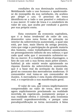 A Sociedade do Espetáculo - Guy Debord

Página 27 de 140

condições da sua dominação autônoma.
Mobilizando todo o uso humano e apoderandose do monopólio da sua satisfação, ela acabou
por dirigir o uso. O processo de troca
identificou-se a todo o uso possível e reduziu-o
à sua mercê. O valor de troca é o condottiere do
valor de uso, que acaba por conduzir a guerra
por sua própria conta.
47

Esta constante da economia capitalista,
que é a baixa tendencial do valor de uso,
desenvolve uma nova forma de privação no
interior da sobrevivência aumentada, a qual não
está, por isso, mais liberta da antiga penúria,
visto que exige a participação da grande maioria
dos homens, como trabalhadores assalariados,
no prosseguimento infinito do seu esforço; e que
cada qual sabe que é necessário submeter-selhe ou morrer. É a realidade desta chantagem, o
fato do uso sob a sua forma mais pobre (comer,
habitar) já não existir senão aprisionado na
riqueza ilusória da sobrevivência aumentada,
que é a base real da aceitação da ilusão em
geral no consumo das mercadorias modernas. O
consumidor real toma-se um consumidor de
ilusões. A mercadoria é esta ilusão efetivamente
real, e o espetáculo a sua manifestação geral.
48

O valor de uso, que estava implicitamente
compreendido no valor de troca, deve estar
agora explicitamente proclamado na realidade
invertida do espetáculo, justamente porque a
sua realidade efetiva é corroída pela economia
mercantil superdesenvolvida; e porque uma
pseudojustificação se torna necessária à falsa

http://www.ebooksbrasil.com/eLibris/socespetaculo.html

1/12/2003

 