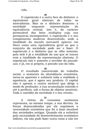A Sociedade do Espetáculo - Guy Debord

Página 28 de 140

vida.
49

O espetáculo é a outra face do dinheiro: o
equivalente geral abstrato de todas as
mercadorias. Mas se o dinheiro dominou a
sociedade
enquanto
representação
da
equivalência central, isto é, do carácter
permutável dos bens múltiplos cujo uso
permanecia incomparável, o espetáculo é o seu
complemento moderno desenvolvido, onde a
totalidade do mundo mercantil aparece em
bloco como uma equivalência geral ao que o
conjunto da sociedade pode ser e fazer. O
espetáculo é o dinheiro que se olha somente,
pois nele é já a totalidade do uso que se trocou
com a totalidade da representação abstrata. O
espetáculo não é somente o servidor do pseudouso, é já, em si próprio, o pseudo-uso da vida.
50

O resultado concentrado do trabalho
social, o momento da abundância econômica,
torna-se aparente e submete toda a realidade à
aparência, que é agora seu produto. O capital
não é apenas o centro invisível que dirige o
modo de produção: a sua acumulação estende-o
até à periferia, sob a forma de objetos sensíveis.
Toda a vastidão da sociedade é o seu retrato.
51

A
vitória
da
economia
autônoma
representa, ao mesmo tempo, a sua derrota. As
forças desencadeadas por ela suprimem a
necessidade econômica que foi a base imutável
das sociedades antigas. Quando ela a substitui
pela necessidade do desenvolvimento econômico
infinito, ela não pode fazer outra coisa a não ser
http://www.ebooksbrasil.com/eLibris/socespetaculo.html

1/12/2003

 