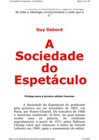 A Sociedade do Espetáculo - Guy Debord

Página 3 de 140

A teoria revolucionária é, agora, inimiga
de toda a ideologia revolucionária e sabe que o
é.”

Guy Debord

A
Sociedade
do
Espetáculo
Prólogo para a terceira edição francesa

A Sociedade do Espetáculo foi publicado
pela primeira vez em novembro de 1967, em
Paris, por Buhet-Chastel. Os tumultos de 1968
o tornaram conhecido. O livro, no qual jamais
mudei
uma
só
palavra,
foi
reeditado
seguidamente a partir de 1971 pelas Éditions
Champ Libre que tomaram o nome de Gérard
Lebovici em 1984, após o assassinato do editor.

http://www.ebooksbrasil.com/eLibris/socespetaculo.html

1/12/2003

 
