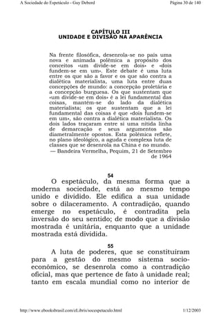 A Sociedade do Espetáculo - Guy Debord

Página 30 de 140

CAPÍTULO III
UNIDADE E DIVISÃO NA APARÊNCIA

Na frente filosófica, desenrola-se no país uma
nova e animada polêmica a propósito dos
conceitos «um divide-se em dois» e «dois
fundem-se em um». Este debate é uma luta
entre os que são a favor e os que são contra a
dialética materialista, uma luta entre duas
concepções de mundo: a concepção proletária e
a concepção burguesa. Os que sustentam que
«um divide-se em dois» é a lei fundamental das
coisas, mantêm-se do lado da dialética
materialista; os que sustentam que a lei
fundamental das coisas é que «dois fundem-se
em um», são contra a dialética materialista. Os
dois lados traçaram entre si uma nítida linha
de demarcação e seus argumentos são
diametralmente opostos. Esta polêmica reflete,
no plano ideológico, a aguda e complexa luta de
classes que se desenrola na China e no mundo.
— Bandeira Vermelha, Pequim, 21 de Setembro
de 1964

54

O espetáculo, da mesma forma que a
moderna sociedade, está ao mesmo tempo
unido e dividido. Ele edifica a sua unidade
sobre o dilaceramento. A contradição, quando
emerge no espetáculo, é contradita pela
inversão do seu sentido; de modo que a divisão
mostrada é unitária, enquanto que a unidade
mostrada está dividida.
55

A luta de poderes, que se constituíram
para a gestão do mesmo sistema socioeconômico, se desenrola como a contradição
oficial, mas que pertence de fato à unidade real;
tanto em escala mundial como no interior de

http://www.ebooksbrasil.com/eLibris/socespetaculo.html

1/12/2003

 
