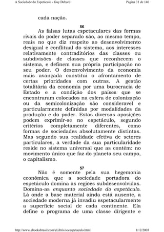 A Sociedade do Espetáculo - Guy Debord

Página 31 de 140

cada nação.
56

As falsas lutas espetaculares das formas
rivais do poder separado são, ao mesmo tempo,
reais no que diz respeito ao desenvolvimento
desigual e conflitual do sistema, aos interesses
relativamente contraditórios das classes ou
subdivisões de classes que reconhecem o
sistema, e definem sua própria participação no
seu poder. O desenvolvimento da economia
mais avançada constitui o afrontamento de
certas prioridades com outras. A gestão
totalitária da economia por uma burocracia de
Estado e a condição dos países que se
encontraram colocados na esfera de colonização
ou da semicolonização são consideravel e
particularmente definidas por modalidades da
produção e do poder. Estas diversas aposições
podem exprimir-se no espetáculo, segundo
critérios
completamente
diferentes,
como
formas de sociedades absolutamente distintas.
Mas segundo sua realidade efetiva de setores
particulares, a verdade da sua particularidade
reside no sistema universal que as contém: no
movimento único que faz do planeta seu campo,
o capitalismo.
57

Não é somente pela sua hegemonia
econômica que a sociedade portadora do
espetáculo domina as regiões subdesenvolvidas.
Domina-as enquanto sociedade do espetáculo.
Lá onde a base material ainda está ausente, a
sociedade moderna já invadiu espetacularmente
a superfície social de cada continente. Ela
define o programa de uma classe dirigente e

http://www.ebooksbrasil.com/eLibris/socespetaculo.html

1/12/2003

 