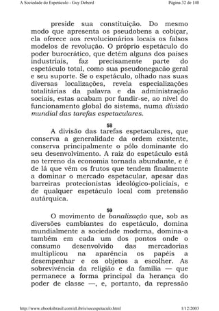 A Sociedade do Espetáculo - Guy Debord

Página 32 de 140

preside sua constituição. Do mesmo
modo que apresenta os pseudobens a cobiçar,
ela oferece aos revolucionários locais os falsos
modelos de revolução. O próprio espetáculo do
poder burocrático, que detêm alguns dos países
industriais,
faz
precisamente
parte
do
espetáculo total, como sua pseudonegacão geral
e seu suporte. Se o espetáculo, olhado nas suas
diversas localizações, revela especializações
totalitárias da palavra e da administração
sociais, estas acabam por fundir-se, ao nível do
funcionamento global do sistema, numa divisão
mundial das tarefas espetaculares.
58

A divisão das tarefas espetaculares, que
conserva a generalidade da ordem existente,
conserva principalmente o pólo dominante do
seu desenvolvimento. A raiz do espetáculo está
no terreno da economia tornada abundante, e é
de lá que vêm os frutos que tendem finalmente
a dominar o mercado espetacular, apesar das
barreiras protecionistas ideológico-policiais, e
de qualquer espetáculo local com pretensão
autárquica.
59

O movimento de banalização que, sob as
diversões cambiantes do espetáculo, domina
mundialmente a sociedade moderna, domina-a
também em cada um dos pontos onde o
consumo
desenvolvido
das
mercadorias
multiplicou na aparência os papéis a
desempenhar e os objetos a escolher. As
sobrevivência da religião e da família — que
permanece a forma principal da herança do
poder de classe —, e, portanto, da repressão

http://www.ebooksbrasil.com/eLibris/socespetaculo.html

1/12/2003

 