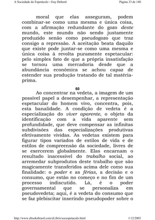 A Sociedade do Espetáculo - Guy Debord

Página 33 de 140

moral que elas asseguram, podem
combinar-se como uma mesma e única coisa,
com a afirmação redundante do gozo deste
mundo, este mundo não sendo justamente
produzido senão como pseudogozo que traz
consigo a repressão. A aceitação beata daquilo
que existe pode juntar-se como uma mesma e
única coisa à revolta puramente espetacular:
pelo simples fato de que a própria insatisfação
se tornou uma mercadoria desde que a
abundância econômica se achou capaz de
estender sua produção tratando de tal matériaprima.
60

Ao concentrar na vedeta, a imagem de um
possível papel a desempenhar, a representação
espetacular do homem vivo, concentra, pois,
esta banalidade. A condição de vedeta é a
especialização do viver aparente, o objeto da
identificação com a vida aparente sem
profundidade, que deve compensar as infinitas
subdivisões das especializações produtivas
efetivamente vividas. As vedetas existem para
figurar tipos variados de estilos de vida e de
estilos de compreensão da sociedade, livres de
se exercerem globalmente. Elas encarnam o
resultado inacessível do trabalho social, ao
arremedar subprodutos deste trabalho que são
magicamente transferidos acima dele como sua
finalidade: o poder e as férias, a decisão e o
consumo, que estão no começo e no fim de um
processo
indiscutido.
Lá,
é
o
poder
governamental
que
se
personaliza
em
pseudovedeta; aqui, é a vedeta do consumo que
se faz plebiscitar inserindo pseudopoder sobre o

http://www.ebooksbrasil.com/eLibris/socespetaculo.html

1/12/2003

 