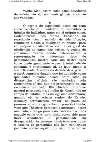 A Sociedade do Espetáculo - Guy Debord

Página 34 de 140

vivido. Mas, assim como estas atividades
da vedeta não são realmente globais, elas não
são variadas.
61

O agente do espetáculo posto em cena
como vedeta é o contrário do indivíduo, o
inimigo do indivíduo, tanto em si próprio como,
evidentemente, nos outros. Passando no
espetáculo como modelo de identificação,
renunciou a toda a qualidade autônoma, para
ele próprio se identificar com a lei geral da
obediência ao curso das coisas. A vedeta do
consumo, mesmo sendo exteriormente a
representação
de
diferentes
tipos
de
personalidade, mostra cada um destes tipos
como tendo igualmente acesso à totalidade do
consumo e encontrando aí, de igual modo, a
sua felicidade. A vedeta da decisão deve possuir
o stock completo daquilo que foi admitido como
qualidades humanas. Assim, entre estas, as
divergências
oficiais
são
anuladas
pela
semelhança oficial, que é o pressuposto da sua
excelência em tudo. Khruchtchev tornara-se
general para decidir a batalha de Kursk, não no
campo de batalha, mas no vigésimo aniversário,
quando ele se achava senhor do Estado.
Kennedy permanecera orador, ao ponto de
pronunciar seu elogio sobre o próprio túmulo,
visto que Théodore Sorensen continuava, nesse
momento, a redigir para o sucessor os discursos
naquele estilo que tanto tinha concorrido para
fazer
reconhecer
a
personalidade
do
desaparecido. As pessoas admiráveis nas quais
o sistema se personifica são bem conhecidas
por não serem aquilo que são; tornaram-se

http://www.ebooksbrasil.com/eLibris/socespetaculo.html

1/12/2003

 