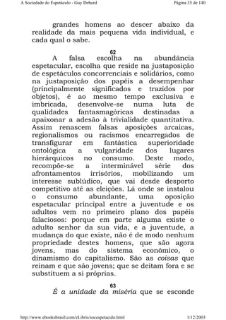 A Sociedade do Espetáculo - Guy Debord

Página 35 de 140

grandes homens ao descer abaixo da
realidade da mais pequena vida individual, e
cada qual o sabe.
62

A
falsa
escolha
na
abundância
espetacular, escolha que reside na justaposição
de espetáculos concorrenciais e solidários, como
na justaposição dos papéis a desempenhar
(principalmente significados e trazidos por
objetos), é ao mesmo tempo exclusiva e
imbricada, desenvolve-se numa luta de
qualidades
fantasmagóricas
destinadas
a
apaixonar a adesão à trivialidade quantitativa.
Assim renascem falsas aposições arcaicas,
regionalismos ou racismos encarregados de
transfigurar
em
fantástica
superioridade
ontológica
a
vulgaridade
dos
lugares
hierárquicos no consumo. Deste modo,
recompõe-se
a
interminável
série
dos
afrontamentos irrisórios, mobilizando um
interesse sublúdico, que vai desde desporto
competitivo até as eleições. Lá onde se instalou
o
consumo
abundante,
uma
oposição
espetacular principal entre a juventude e os
adultos vem no primeiro plano dos papéis
falaciosos: porque em parte alguma existe o
adulto senhor da sua vida, e a juventude, a
mudança do que existe, não é de modo nenhum
propriedade destes homens, que são agora
jovens, mas do sistema econômico, o
dinamismo do capitalismo. São as coisas que
reinam e que são jovens; que se deitam fora e se
substituem a si próprias.
63

É a unidade da miséria que se esconde

http://www.ebooksbrasil.com/eLibris/socespetaculo.html

1/12/2003

 