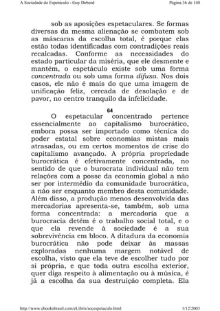A Sociedade do Espetáculo - Guy Debord

Página 36 de 140

sob as aposições espetaculares. Se formas
diversas da mesma alienação se combatem sob
as máscaras da escolha total, é porque elas
estão todas identificadas com contradições reais
recalcadas. Conforme as necessidades do
estado particular da miséria, que ele desmente e
mantém, o espetáculo existe sob uma forma
concentrada ou sob uma forma difusa. Nos dois
casos, ele não é mais do que uma imagem de
unificação feliz, cercada de desolação e de
pavor, no centro tranquilo da infelicidade.
64

O espetacular concentrado pertence
essencialmente ao capitalismo burocrático,
embora possa ser importado como técnica do
poder estatal sobre economias mistas mais
atrasadas, ou em certos momentos de crise do
capitalismo avançado. A própria propriedade
burocrática é efetivamente concentrada, no
sentido de que o burocrata individual não tem
relações com a posse da economia global a não
ser por intermédio da comunidade burocrática,
a não ser enquanto membro desta comunidade.
Além disso, a produção menos desenvolvida das
mercadorias apresenta-se, também, sob uma
forma concentrada: a mercadoria que a
burocracia detém é o trabalho social total, e o
que ela revende à sociedade é a sua
sobrevivência em bloco. A ditadura da economia
burocrática não pode deixar às massas
exploradas nenhuma margem notável de
escolha, visto que ela teve de escolher tudo por
si própria, e que toda outra escolha exterior,
quer diga respeito à alimentação ou à música, é
já a escolha da sua destruição completa. Ela

http://www.ebooksbrasil.com/eLibris/socespetaculo.html

1/12/2003

 