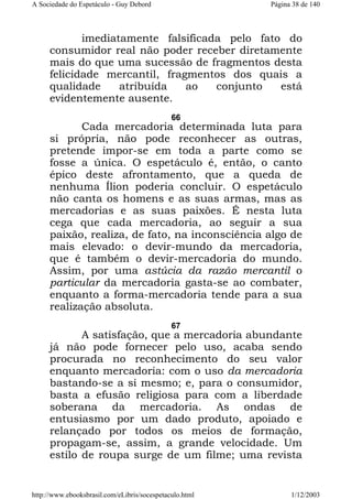 A Sociedade do Espetáculo - Guy Debord

Página 38 de 140

imediatamente falsificada pelo fato do
consumidor real não poder receber diretamente
mais do que uma sucessão de fragmentos desta
felicidade mercantil, fragmentos dos quais a
qualidade
atribuída
ao
conjunto
está
evidentemente ausente.
66

Cada mercadoria determinada luta para
si própria, não pode reconhecer as outras,
pretende impor-se em toda a parte como se
fosse a única. O espetáculo é, então, o canto
épico deste afrontamento, que a queda de
nenhuma Ílion poderia concluir. O espetáculo
não canta os homens e as suas armas, mas as
mercadorias e as suas paixões. É nesta luta
cega que cada mercadoria, ao seguir a sua
paixão, realiza, de fato, na inconsciência algo de
mais elevado: o devir-mundo da mercadoria,
que é também o devir-mercadoria do mundo.
Assim, por uma astúcia da razão mercantil o
particular da mercadoria gasta-se ao combater,
enquanto a forma-mercadoria tende para a sua
realização absoluta.
67

A satisfação, que a mercadoria abundante
já não pode fornecer pelo uso, acaba sendo
procurada no reconhecimento do seu valor
enquanto mercadoria: com o uso da mercadoria
bastando-se a si mesmo; e, para o consumidor,
basta a efusão religiosa para com a liberdade
soberana da mercadoria. As ondas de
entusiasmo por um dado produto, apoiado e
relançado por todos os meios de formação,
propagam-se, assim, a grande velocidade. Um
estilo de roupa surge de um filme; uma revista

http://www.ebooksbrasil.com/eLibris/socespetaculo.html

1/12/2003

 