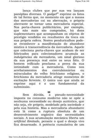A Sociedade do Espetáculo - Guy Debord

Página 39 de 140

lança clubes que por sua vez lançam
panóplias diversas. O gadget(2) exprime os fatos
de tal forma que, no momento em que a massa
das mercadorias cai na aberração, o próprio
aberrante se tornar uma mercadoria especial.
Nos porta-chaves publicitários, por exemplo,
que não mais são comprados, há dons
suplementares que acompanham os objetos de
prestigio vendidos ou resultantes da troca em
sua própria esfera. Nestes penduricalhos podese reconhecer a manifestação do abandono
místico à transcendência da mercadoria. Aquele
que coleciona porta-chaves que acabam de ser
fabricados para colecionadores acumula as
indulgências da mercadoria, um sinal glorioso
da sua presença real entre os seus fiéis. O
homem reificado proclama a prova da sua
intimidade com a mercadoria. Como nos
arrebatamentos
dos
convulsionários
ou
miraculados do velho fetichismo religioso, o
fetichismo da mercadoria atinge momentos de
excitação fervente. O único uso que ainda se
exprime aqui é o uso fundamental da
submissão.
68

Sem
dúvida,
a
pseudo-necessidade
imposta no consumo moderno não se opõe a
nenhuma necessidade ou desejo autêntico, que
não seja, ele próprio, modelado pela sociedade e
pela sua história. Mas a mercadoria abundante
está lá como a ruptura absoluta de um
desenvolvimento orgânico das necessidades
sociais. A sua acumulação mecânica liberta um
artificial ilimitado, perante o qual o desejo vivo
fica desarmado. A potência cumulativa de um

http://www.ebooksbrasil.com/eLibris/socespetaculo.html

1/12/2003

 
