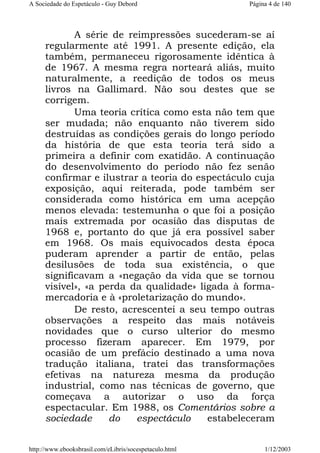 A Sociedade do Espetáculo - Guy Debord

Página 4 de 140

A série de reimpressões sucederam-se aí
regularmente até 1991. A presente edição, ela
também, permaneceu rigorosamente idêntica à
de 1967. A mesma regra norteará aliás, muito
naturalmente, a reedição de todos os meus
livros na Gallimard. Não sou destes que se
corrigem.
Uma teoria crítica como esta não tem que
ser mudada; não enquanto não tiverem sido
destruídas as condições gerais do longo período
da história de que esta teoria terá sido a
primeira a definir com exatidão. A continuação
do desenvolvimento do período não fez senão
confirmar e ilustrar a teoria do espectáculo cuja
exposição, aqui reiterada, pode também ser
considerada como histórica em uma acepção
menos elevada: testemunha o que foi a posição
mais extremada por ocasião das disputas de
1968 e, portanto do que já era possível saber
em 1968. Os mais equivocados desta época
puderam aprender a partir de então, pelas
desilusões de toda sua existência, o que
significavam a «negação da vida que se tornou
visível», «a perda da qualidade» ligada à formamercadoria e à «proletarização do mundo».
De resto, acrescentei a seu tempo outras
observações a respeito das mais notáveis
novidades que o curso ulterior do mesmo
processo fizeram aparecer. Em 1979, por
ocasião de um prefácio destinado a uma nova
tradução italiana, tratei das transformações
efetivas na natureza mesma da produção
industrial, como nas técnicas de governo, que
começava a autorizar o uso da força
espectacular. Em 1988, os Comentários sobre a
sociedade
do
espectáculo
estabeleceram
http://www.ebooksbrasil.com/eLibris/socespetaculo.html

1/12/2003

 