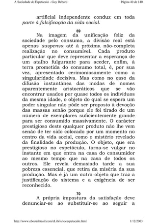 A Sociedade do Espetáculo - Guy Debord

Página 40 de 140

artificial independente conduz em toda
parte à falsificação da vida social.
69

Na imagem da unificação feliz da
sociedade pelo consumo, a divisão real está
apenas suspensa até à próxima não-completa
realização no consumível. Cada produto
particular que deve representar a esperança de
um atalho fulgurante para aceder, enfim, à
terra prometida do consumo total, é, por sua
vez, apresentado cerimoniosamente como a
singularidade decisiva. Mas como no caso da
difusão instantânea das modas de nomes
aparentemente aristocráticos que se vão
encontrar usados por quase todos os indivíduos
da mesma idade, o objeto do qual se espera um
poder singular não pôde ser proposto à devoção
das massas senão porque ele foi tirado de um
número de exemplares suficientemente grande
para ser consumido massivamente. O carácter
prestigioso deste qualquer produto não lhe vem
senão de ter sido colocado por um momento no
centro da vida social, como o mistério revelado
da finalidade da produção. O objeto, que era
prestigioso no espetáculo, torna-se vulgar no
instante em que entra na casa do consumidor
ao mesmo tempo que na casa de todos os
outros. Ele revela demasiado tarde a sua
pobreza essencial, que retira da miséria da sua
produção. Mas é já um outro objeto que traz a
justificação do sistema e a exigência de ser
reconhecido.
70

A própria impostura da satisfação deve
denunciar-se ao substituir-se ao seguir a

http://www.ebooksbrasil.com/eLibris/socespetaculo.html

1/12/2003

 