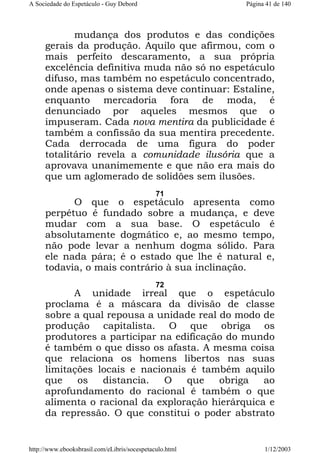 A Sociedade do Espetáculo - Guy Debord

Página 41 de 140

mudança dos produtos e das condições
gerais da produção. Aquilo que afirmou, com o
mais perfeito descaramento, a sua própria
excelência definitiva muda não só no espetáculo
difuso, mas também no espetáculo concentrado,
onde apenas o sistema deve continuar: Estaline,
enquanto mercadoria fora de moda, é
denunciado por aqueles mesmos que o
impuseram. Cada nova mentira da publicidade é
também a confissão da sua mentira precedente.
Cada derrocada de uma figura do poder
totalitário revela a comunidade ilusória que a
aprovava unanimemente e que não era mais do
que um aglomerado de solidões sem ilusões.
71

O que o espetáculo apresenta como
perpétuo é fundado sobre a mudança, e deve
mudar com a sua base. O espetáculo é
absolutamente dogmático e, ao mesmo tempo,
não pode levar a nenhum dogma sólido. Para
ele nada pára; é o estado que lhe é natural e,
todavia, o mais contrário à sua inclinação.
72

A unidade irreal que o espetáculo
proclama é a máscara da divisão de classe
sobre a qual repousa a unidade real do modo de
produção capitalista. O que obriga os
produtores a participar na edificação do mundo
é também o que disso os afasta. A mesma coisa
que relaciona os homens libertos nas suas
limitações locais e nacionais é também aquilo
que
os
distancia.
O
que
obriga
ao
aprofundamento do racional é também o que
alimenta o racional da exploração hierárquica e
da repressão. O que constitui o poder abstrato

http://www.ebooksbrasil.com/eLibris/socespetaculo.html

1/12/2003

 