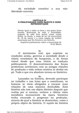 A Sociedade do Espetáculo - Guy Debord

da sociedade
liberdade concreta.

Página 42 de 140

constitui

a

sua

não-

CAPÍTULO IV
O PROLETARIADO COMO SUJEITO E COMO
REPRESENTAÇÃO

Direito igual a todos os bens e aos gozos deste
mundo, destruição de toda a autoridade,
negação de todo freio moral, essas coisas
foram, no fundo, a razão de ser da insurreição
de 18 de março e a carta magna da temível
associação que lhe forneceu um exército.
Inquérito parlamentar sobre a insurreição de
18 de Março

73

O movimento real, que suprime as
condições acima, governa a sociedade desde a
vitória econômica da burguesia, e de forma
visível desde que essa vitória se traduziu
políticamente. O desenvolvimento das forças
produtivas arrebentou com as antigas relações
de produção e toda ordem estática se desfaz em
pó. Tudo o que era absoluto tornou-se histórico.
74

Lançados na história, devendo participar
no trabalho e nas lutas que a constituem, os
homens se vêem obrigados a encarar suas
relações de uma maneira desiludida. Esta
história não tem um objeto distinto daquele que
realiza por si mesma, embora a última visão
metafísica inconsciente da época histórica
tenha encarado o progresso na produção,
através do qual a história se desenrolou, como o
próprio objeto da história. O sujeito da história

http://www.ebooksbrasil.com/eLibris/socespetaculo.html

1/12/2003

 