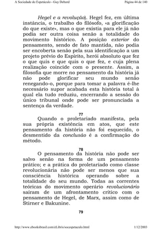 A Sociedade do Espetáculo - Guy Debord

Página 44 de 140

Hegel e a revolução). Hegel fez, em última
instância, o trabalho do filósofo, «a glorificação
do que existe», mas o que existia para ele já não
podia ser outra coisa senão a totalidade do
movimento histórico. A posição exterior do
pensamento, sendo de fato mantida, não podia
ser encoberta senão pela sua identificação a um
projeto prévio do Espírito, herói absoluto que fez
o que quis e que quis o que fez, e cuja plena
realização coincide com o presente. Assim, a
filosofia que morre no pensamento da história já
não pode glorificar seu mundo senão
renegando-o, porque para tomar a palavra é-lhe
necessário supor acabada esta história total à
qual ela tudo reduziu, encerrando a sessão do
único tribunal onde pode ser pronunciada a
sentença da verdade.
77

Quando o proletariado manifesta, pela
sua própria existência em atos, que este
pensamento da história não foi esquecido, o
desmentido da conclusão é a confirmação do
método.
78

O pensamento da história não pode ser
salvo senão na forma de um pensamento
prático; e a prática do proletariado como classe
revolucionária não pode ser menos que sua
consciência histórica operando sobre a
totalidade do seu mundo. Todas as correntes
teóricas do movimento operário revolucionário
saíram de um afrontamento crítico com o
pensamento de Hegel, de Marx, assim como de
Stirner e Bakunine.
79

http://www.ebooksbrasil.com/eLibris/socespetaculo.html

1/12/2003

 