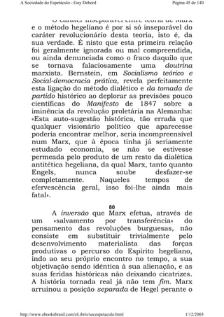 A Sociedade do Espetáculo - Guy Debord

Página 45 de 140

O caráter inseparável entre teoria de Marx
e o método hegeliano é por si só inseparável do
caráter revolucionário desta teoria, isto é, da
sua verdade. É nisto que esta primeira relação
foi geralmente ignorada ou mal compreendida,
ou ainda denunciada como o fraco daquilo que
se tornava falaciosamente uma doutrina
marxista. Bernstein, em Socialismo teórico e
Social-democracia prática, revela perfeitamente
esta ligação do método dialético e da tomada de
partido histórico ao deplorar as previsões pouco
científicas do Manifesto de 1847 sobre a
iminência da revolução proletária na Alemanha:
«Esta auto-sugestão histórica, tão errada que
qualquer visionário político que aparecesse
poderia encontrar melhor, seria incompreensível
num Marx, que à época tinha já seriamente
estudado economia, se não se estivesse
permeada pelo produto de um resto da dialética
antitética hegeliana, da qual Marx, tanto quanto
Engels,
nunca
soube
desfazer-se
completamente.
Naqueles
tempos
de
efervescência geral, isso foi-lhe ainda mais
fatal».
80

A inversão que Marx efetua, através de
um
«salvamento
por
transferência»
do
pensamento das revoluções burguesas, não
consiste em substituir trivialmente pelo
desenvolvimento
materialista
das
forças
produtivas o percurso do Espírito hegeliano,
indo ao seu próprio encontro no tempo, a sua
objetivação sendo idêntica à sua alienação, e as
suas feridas históricas não deixando cicatrizes.
A história tornada real já não tem fim. Marx
arruinou a posição separada de Hegel perante o

http://www.ebooksbrasil.com/eLibris/socespetaculo.html

1/12/2003

 