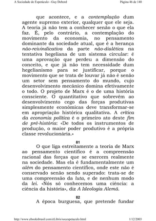 A Sociedade do Espetáculo - Guy Debord

Página 46 de 140

que acontece, e a contemplação dum
agente supremo exterior, qualquer que ele seja.
A teoria já não tem a conhecer senão o que ela
faz. É, pelo contrário, a contemplação do
movimento da economia, no pensamento
dominante da sociedade atual, que é a herança
não-reivindicativa da parte não-dialética na
tentativa hegeliana de um sistema circular: é
uma aprovação que perdeu a dimensão do
conceito, e que já não tem necessidade dum
hegelianismo para se justificar, porque o
movimento que se trata de louvar já não é senão
um setor sem pensamento do mundo, cujo
desenvolvimento mecânico domina efetivamente
o todo. O projeto de Marx é o de uma história
consciente. O quantitativo que sobrevêm ao
desenvolvimento cego das forças produtivas
simplesmente econômicas deve transformar-se
em apropriação histórica qualitativa. A crítica
da economia política é o primeiro ato deste fim
de pré-história: «De todos os instrumentos de
produção, o maior poder produtivo é a própria
classe revolucionária.»
81

O que liga estreitamente a teoria de Marx
ao pensamento científico é a compreensão
racional das forças que se exercem realmente
na sociedade. Mas ela é fundamentalmente um
além do pensamento científico, onde este não é
conservado senão sendo superado: trata-se de
uma compreensão da luta, e de nenhum modo
da lei. «Nós só conhecemos uma ciência: a
ciência da história», diz A Ideologia Alemã.
82

A época burguesa, que pretende fundar

http://www.ebooksbrasil.com/eLibris/socespetaculo.html

1/12/2003

 