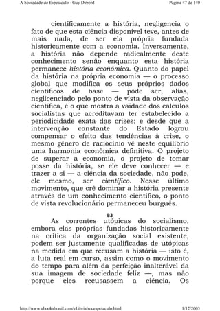 A Sociedade do Espetáculo - Guy Debord

Página 47 de 140

cientificamente a história, negligencia o
fato de que esta ciência disponível teve, antes de
mais nada, de ser ela própria fundada
historicamente com a economia. Inversamente,
a história não depende radicalmente deste
conhecimento senão enquanto esta história
permanece história econômica. Quanto do papel
da história na própria economia — o processo
global que modifica os seus próprios dados
científicos de base — pôde ser, aliás,
neglicenciado pelo ponto de vista da observação
científica, é o que mostra a vaidade dos cálculos
socialistas que acreditavam ter estabelecido a
periodicidade exata das crises; e desde que a
intervenção constante do Estado logrou
compensar o efeito das tendências à crise, o
mesmo gênero de raciocínio vê neste equilíbrio
uma harmonia econômica definitiva. O projeto
de superar a economia, o projeto de tomar
posse da história, se ele deve conhecer — e
trazer a si — a ciência da sociedade, não pode,
ele mesmo, ser científico. Nesse último
movimento, que crê dominar a história presente
através de um conhecimento científico, o ponto
de vista revolucionário permaneceu burguês.
83

As correntes utópicas do socialismo,
embora elas próprias fundadas historicamente
na crítica da organização social existente,
podem ser justamente qualificadas de utópicas
na medida em que recusam a história — isto é,
a luta real em curso, assim como o movimento
do tempo para além da perfeição inalterável da
sua imagem de sociedade feliz —, mas não
porque eles recusassem a ciência. Os

http://www.ebooksbrasil.com/eLibris/socespetaculo.html

1/12/2003

 