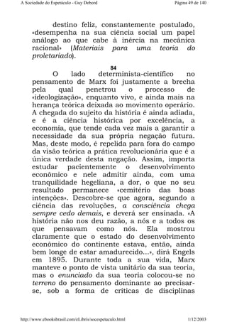 A Sociedade do Espetáculo - Guy Debord

Página 49 de 140

destino feliz, constantemente postulado,
«desempenha na sua ciência social um papel
análogo ao que cabe à inércia na mecânica
racional» (Materiais para uma teoria do
proletariado).
84

O
lado
determinista-científico
no
pensamento de Marx foi justamente a brecha
pela
qual
penetrou
o
processo
de
«ideologização», enquanto vivo, e ainda mais na
herança teórica deixada ao movimento operário.
A chegada do sujeito da história é ainda adiada,
e é a ciência histórica por excelência, a
economia, que tende cada vez mais a garantir a
necessidade da sua própria negação futura.
Mas, deste modo, é repelida para fora do campo
da visão teórica a prática revolucionária que é a
única verdade desta negação. Assim, importa
estudar pacientemente o desenvolvimento
econômico e nele admitir ainda, com uma
tranquilidade hegeliana, a dor, o que no seu
resultado permanece «cemitério das boas
intenções». Descobre-se que agora, segundo a
ciência das revoluções, a consciência chega
sempre cedo demais, e deverá ser ensinada. «A
história não nos deu razão, a nós e a todos os
que pensavam como nós. Ela mostrou
claramente que o estado do desenvolvimento
econômico do continente estava, então, ainda
bem longe de estar amadurecido...», dirá Engels
em 1895. Durante toda a sua vida, Marx
manteve o ponto de vista unitário da sua teoria,
mas o enunciado da sua teoria colocou-se no
terreno do pensamento dominante ao precisarse, sob a forma de críticas de disciplinas

http://www.ebooksbrasil.com/eLibris/socespetaculo.html

1/12/2003

 