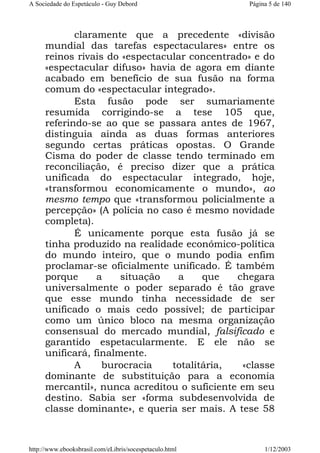 A Sociedade do Espetáculo - Guy Debord

Página 5 de 140

claramente que a precedente «divisão
mundial das tarefas espectaculares» entre os
reinos rivais do «espectacular concentrado» e do
«espectacular difuso» havia de agora em diante
acabado em benefício de sua fusão na forma
comum do «espectacular integrado».
Esta fusão pode ser sumariamente
resumida corrigindo-se a tese 105 que,
referindo-se ao que se passara antes de 1967,
distinguia ainda as duas formas anteriores
segundo certas práticas opostas. O Grande
Cisma do poder de classe tendo terminado em
reconciliação, é preciso dizer que a prática
unificada do espectacular integrado, hoje,
«transformou economicamente o mundo», ao
mesmo tempo que «transformou policialmente a
percepção» (A polícia no caso é mesmo novidade
completa).
É unicamente porque esta fusão já se
tinha produzido na realidade económico-política
do mundo inteiro, que o mundo podia enfim
proclamar-se oficialmente unificado. É também
porque
a
situação
a
que
chegara
universalmente o poder separado é tão grave
que esse mundo tinha necessidade de ser
unificado o mais cedo possível; de participar
como um único bloco na mesma organização
consensual do mercado mundial, falsificado e
garantido espetacularmente. E ele não se
unificará, finalmente.
A
burocracia
totalitária,
«classe
dominante de substituição para a economia
mercantil», nunca acreditou o suficiente em seu
destino. Sabia ser «forma subdesenvolvida de
classe dominante», e queria ser mais. A tese 58

http://www.ebooksbrasil.com/eLibris/socespetaculo.html

1/12/2003

 