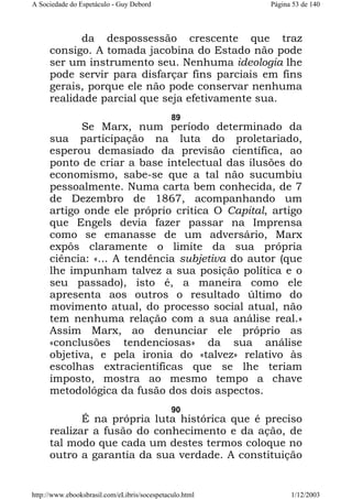 A Sociedade do Espetáculo - Guy Debord

Página 53 de 140

da despossessão crescente que traz
consigo. A tomada jacobina do Estado não pode
ser um instrumento seu. Nenhuma ideologia lhe
pode servir para disfarçar fins parciais em fins
gerais, porque ele não pode conservar nenhuma
realidade parcial que seja efetivamente sua.
89

Se Marx, num período determinado da
sua participação na luta do proletariado,
esperou demasiado da previsão científica, ao
ponto de criar a base intelectual das ilusões do
economismo, sabe-se que a tal não sucumbiu
pessoalmente. Numa carta bem conhecida, de 7
de Dezembro de 1867, acompanhando um
artigo onde ele próprio critica O Capital, artigo
que Engels devia fazer passar na Imprensa
como se emanasse de um adversário, Marx
expôs claramente o limite da sua própria
ciência: «... A tendência subjetiva do autor (que
lhe impunham talvez a sua posição política e o
seu passado), isto é, a maneira como ele
apresenta aos outros o resultado último do
movimento atual, do processo social atual, não
tem nenhuma relação com a sua análise real.»
Assim Marx, ao denunciar ele próprio as
«conclusões tendenciosas» da sua análise
objetiva, e pela ironia do «talvez» relativo às
escolhas extracientíficas que se lhe teriam
imposto, mostra ao mesmo tempo a chave
metodológica da fusão dos dois aspectos.
90

É na própria luta histórica que é preciso
realizar a fusão do conhecimento e da ação, de
tal modo que cada um destes termos coloque no
outro a garantia da sua verdade. A constituição

http://www.ebooksbrasil.com/eLibris/socespetaculo.html

1/12/2003

 