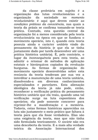 A Sociedade do Espetáculo - Guy Debord

Página 54 de 140

da classe proletária em sujeito é a
organização das lutas revolucionárias e a
organização
da
sociedade
no
momento
revolucionário: é aqui que devem existir as
condições práticas da consciência, nas quais a
teoria da práxis se confirma tomando-se teoria
prática. Contudo, esta questão central da
organização foi a menos considerada pela teoria
revolucionária na época em que se fundava o
movimento operário, isto é, quando esta teoria
possuía ainda o carácter unitário vindo do
pensamento da história (e que ela se tinha
justamente dado por tarefa desenvolver até uma
prática histórica unitária). É, pelo contrário, o
lugar da inconsequência para esta teoria, ao
admitir o retomar de métodos de aplicação
estatais e hierárquicos copiados da revolução
burguesa. As formas de organização do
movimento operário desenvolvidas sobre esta
renúncia da teoria tenderam por sua vez a
interditar a manutenção de uma teoria unitária,
dissolvendo-a em diversos conhecimentos
especializados e parcelares. Esta alienação
ideológica da teoria já não pode, então,
reconhecer a verificação prática do pensamento
histórico unitário que ela traiu, quando uma tal
verificação surge na luta espontânea dos
operários; ela pode somente concorrer para
reprimir-lhe a manifestação e a memória.
Todavia, estas formas históricas aparecidas na
luta são justamente o meio prático que faltava à
teoria para que ela fosse verdadeira. Elas são
uma exigência da teoria, mas que não tinha
sido formulada teoricamente. O soviete não era
uma descoberta da teoria. E a mais alta verdade
teórica da Associação Internacional dos

http://www.ebooksbrasil.com/eLibris/socespetaculo.html

1/12/2003

 