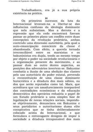 A Sociedade do Espetáculo - Guy Debord

Página 55 de 140

Trabalhadores, era
existência na prática.

já

a

sua

própria

91

Os primeiros sucessos da luta da
Internacional levavam-na a libertar-se das
influências confusas da ideologia dominante
que nela subsistiam. Mas a derrota e a
repressão que ela cedo encontrará fizeram
passar ao primeiro plano um conflito entre duas
concepções da revolução proletária, ambas
contendo uma dimensão autoritária, pela qual a
auto-emancipação consciente da classe é
abandonada. Com efeito, a querela tornada
irreconciliável entre os marxistas e os
bakuninistas era dupla, tendo ao mesmo tempo
por objeto o poder na sociedade revolucionária e
a organização presente do movimento, e ao
passar dum ao outro destes aspectos, as
posições dos adversários invertem-se. Bakunine
combatia a ilusão de uma abolição das classes
pelo uso autoritário do poder estatal, prevendo
a reconstituição de uma classe dominante
burocrática e a ditadura dos mais sábios, ou
dos que serão reputados como tal. Marx, que
acreditava que um amadurecimento inseparável
das contradições econômicas e da educação
democrática dos operários reduziria o papel de
um Estado proletário a uma simples fase de
legalização de novas relações sociais, impondose objetivamente, denunciava em Bakunine e
seus partidários o autoritarismo duma elite
conspirativa que se tinha deliberadamente
colocado acima da Internacional, e que
formulava o extravagante desígnio de impor à
sociedade a ditadura irresponsável dos mais

http://www.ebooksbrasil.com/eLibris/socespetaculo.html

1/12/2003

 