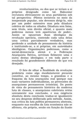 A Sociedade do Espetáculo - Guy Debord

Página 56 de 140

revolucionários, ou dos que se teriam a si
próprios designado como tal. Bakunine
recrutava efetivamente os seus partidários sob
tal perspectiva: «Pilotos invisíveis no meio da
tempestade popular, nós devemos dirigi-la, não
por um poder ostensivo mas pela ditadura
coletiva de todos os aliados. Ditadura sem faixa,
sem título, sem direito oficial, e quanto mais
poderosa menos terá aparências de poder».
Assim se opuseram duas ideologias da
revolução operária, contendo cada uma delas
uma crítica parcialmente verdadeira, mas
perdendo a unidade do pensamento da história
e instituindo-se, a si próprias, em autoridades
ideológicas. Organizações poderosas, como a
social-democracia alemã e a Federação
Anarquista Ibérica, serviram fielmente uma e
outra destas ideologias; e em toda parte o
resultado foi grandemente diferente do que era
desejado.
92

O fato de olhar a finalidade da revolução
proletária como algo imediatamente presente
constitui, ao mesmo tempo, a grandeza e a
fraqueza da luta anarquista real (porque nas
suas variantes individualistas, as pretensões do
anarquismo permanecem irrisórias). Do ponto
de vista do pensamento histórico da moderna
luta de classes, o anarquismo coletivista retém
unicamente sua conclusão, e sua exigência
absoluta desta conclusão traduz-se igualmente
no seu desprezo deliberado pelo método. Assim,
sua crítica da luta política permaneceu abstrata,
enquanto sua escolha da luta econômica não se
afirmou, ela própria, senão em função da ilusão

http://www.ebooksbrasil.com/eLibris/socespetaculo.html

1/12/2003

 