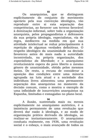 A Sociedade do Espetáculo - Guy Debord

Página 58 de 140

93

Os anarquistas, que se distinguem
explicitamente do conjunto do movimento
operário pela sua convicção ideológica, vão
reproduzir entre si esta separação das
competências, ao fornecer um terreno favorável
à dominação informal, sobre toda a organização
anarquista, pelos propagandistas e defensores
da sua própria ideologia, especialistas, via de
regra, medíocres na medida em que sua
atividade intelectual se reduz principalmente à
repetição de algumas verdades definitivas. O
respeito ideológico da unanimidade na decisão
favoreceu antes de mais nada a autoridade
incontrolada, na própria organização, dos
especialistas da liberdade; e o anarquismo
revolucionário espera do povo liberto o mesmo
gênero de unanimidade, obtida pelos mesmos
meios. De resto, a recusa de considerar a
oposição das condições entre uma minoria
agrupada na luta atual e a sociedade dos
indivíduos livres alimentou uma permanente
separação dos anarquistas no momento da
decisão comum, como o mostra o exemplo de
uma infinidade de insurreições anarquistas na
Espanha, limitadas e esmagadas no plano local.
94

A ilusão, sustentada mais ou menos
explicitamente no anarquismo autêntico, é a
iminência permanente de uma revolução que
deverá dar razão à ideologia, e ao modo de
organização prático derivado da ideologia, ao
realizar-se instantaneamente. O anarquismo
conduziu realmente, em 1936, uma revolução
social e o esboço, o mais avançado de todos os

http://www.ebooksbrasil.com/eLibris/socespetaculo.html

1/12/2003

 