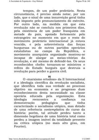A Sociedade do Espetáculo - Guy Debord

Página 59 de 140

tempos, de um poder proletário. Nesta
circunstância, é preciso ainda notar, por um
lado, que o sinal de uma insurreição geral tinha
sido imposto pelo pronunciamento do exército.
Por outro lado, na medida em que esta
revolução não se concluiu nos primeiros dias,
pela existência de um poder franquista em
metade do país, apoiado fortemente pelo
estrangeiro no momento em que o resto do
movimento proletário internacional já estava
vencido, e pela sobrevivência das forças
burguesas ou de outros partidos operários
estatalistas no campo da República, o
movimento anarquista organizado mostrou-se
incapaz de alargar as meias-vitórias da
revolução, e até mesmo de defendê-las. Os seus
reconhecidos chefes tornaram-se ministros e
reféns do Estado burguês que destruía a
revolução para perder a guerra civil.
95

O «marxismo ortodoxo» da II Internacional
é a ideologia científica da revolução socialista,
que identifica toda sua verdade ao processo
objetivo na economia e ao progresso dum
reconhecimento desta necessidade na classe
operária educada pela organização. Esta
ideologia
reencontra
a
confiança
na
demonstração
pedagógica
que
tinha
caracterizado o socialismo utópico, mas dotado
de uma referência contemplativa do curso da
história: porém, tal atitude perdeu tanto a
dimensão hegeliana de uma história total como
perdeu a imagem imóvel da totalidade presente
na crítica utópica (no mais alto grau, em
Fourier).

http://www.ebooksbrasil.com/eLibris/socespetaculo.html

1/12/2003

 