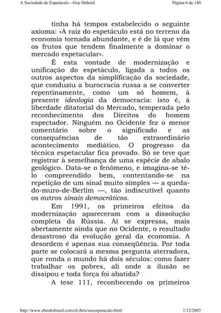 A Sociedade do Espetáculo - Guy Debord

Página 6 de 140

tinha há tempos estabelecido o seguinte
axioma: «A raiz do espetáculo está no terreno da
economia tornada abundante, e é de lá que vêm
os frutos que tendem finalmente a dominar o
mercado espetacular».
É esta vontade de modernização e
unificação do espetáculo, ligada a todos os
outros aspectos da simplificação da sociedade,
que conduziu a burocracia russa a se converter
repentinamente, como um só homem, à
presente ideologia da democracia: isto é, à
liberdade ditatorial do Mercado, temperada pelo
reconhecimento dos Direitos do homem
espectador. Ninguém no Ocidente fez o menor
comentário
sobre
o
significado
e
as
consequências
de
tão
extraordinário
acontecimento mediático. O progresso da
técnica espetacular fica provado. Só se teve que
registrar à semelhança de uma espécie de abalo
geológico. Data-se o fenômeno, e imagina-se têlo compreendido bem, contentando-se na
repetição de um sinal muito simples — a quedado-muro-de-Berlim —, tão indiscutível quanto
os outros sinais democráticos.
Em 1991, os primeiros efeitos da
modernização apareceram com a dissolução
completa da Rússia. Aí se expressa, mais
abertamente ainda que no Ocidente, o resultado
desastroso da evolução geral da economia. A
desordem é apenas sua conseqüência. Por toda
parte se colocará a mesma pergunta aterradora,
que ronda o mundo há dois séculos: como fazer
trabalhar os pobres, ali onde a ilusão se
dissipou e toda força foi abatida?
A tese 111, reconhecendo os primeiros

http://www.ebooksbrasil.com/eLibris/socespetaculo.html

1/12/2003

 