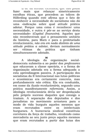 A Sociedade do Espetáculo - Guy Debord

Página 60 de 140

É de tal atitude científica, que não podia
fazer mais que relançar simetricamente
escolhas éticas, que procedem as tolices de
Hilferding quando este afirma que o fato de
reconhecer a necessidade do socialismo não dá
uma «indicação sobre qual atitude prática
adotar. Porque uma coisa é reconhecer uma
necessidade, e outra é pôr-se ao serviço desta
necessidade» (Capital financeiro). Aqueles que
não reconheceram que o pensamento unitário
da história, para Marx e para o proletariado
revolucionário, não era em nada distinto de uma
atitude prática a adotar, deviam normalmente
ser
vítimas
da
prática
que
tinham
simultaneamente adotado.
96

A ideologia da organização socialdemocrata submetia-a ao poder dos professores
que educavam a classe operária, e a forma de
organização adotada era a forma adequada a
esta aprendizagem passiva. A participação dos
socialistas da II Internacional nas lutas políticas
e econômicas era certamente concreta, mas
profundamente não crítica. Ela era conduzida,
em nome da ilusão revolucionária, segundo uma
prática manifestamente reformista. Assim, a
ideologia revolucionária devia ser despedaçada
pelo próprio sucesso daqueles que consigo a
traziam. A separação dos deputados e dos
jornalistas no movimento arrastava para o
modo de vida burguês aqueles mesmos que
eram
recrutados
entre
os
intelectuais
burgueses. A burocracia sindical constituía
corretores da força de trabalho, vendendo como
mercadoria ao seu justo preço aqueles mesmos
que eram recrutados a partir das lutas dos

http://www.ebooksbrasil.com/eLibris/socespetaculo.html

1/12/2003

 