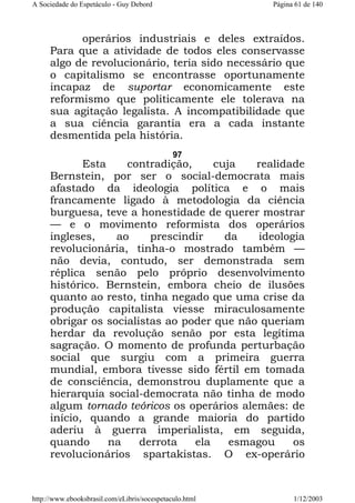 A Sociedade do Espetáculo - Guy Debord

Página 61 de 140

operários industriais e deles extraídos.
Para que a atividade de todos eles conservasse
algo de revolucionário, teria sido necessário que
o capitalismo se encontrasse oportunamente
incapaz de suportar economicamente este
reformismo que politicamente ele tolerava na
sua agitação legalista. A incompatibilidade que
a sua ciência garantia era a cada instante
desmentida pela história.
97

Esta
contradição,
cuja
realidade
Bernstein, por ser o social-democrata mais
afastado da ideologia política e o mais
francamente ligado à metodologia da ciência
burguesa, teve a honestidade de querer mostrar
— e o movimento reformista dos operários
ingleses,
ao
prescindir
da
ideologia
revolucionária, tinha-o mostrado também —
não devia, contudo, ser demonstrada sem
réplica senão pelo próprio desenvolvimento
histórico. Bernstein, embora cheio de ilusões
quanto ao resto, tinha negado que uma crise da
produção capitalista viesse miraculosamente
obrigar os socialistas ao poder que não queriam
herdar da revolução senão por esta legítima
sagração. O momento de profunda perturbação
social que surgiu com a primeira guerra
mundial, embora tivesse sido fértil em tomada
de consciência, demonstrou duplamente que a
hierarquia social-democrata não tinha de modo
algum tornado teóricos os operários alemães: de
início, quando a grande maioria do partido
aderiu à guerra imperialista, em seguida,
quando
na
derrota
ela
esmagou
os
revolucionários spartakistas. O ex-operário

http://www.ebooksbrasil.com/eLibris/socespetaculo.html

1/12/2003

 