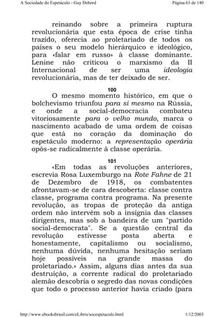 A Sociedade do Espetáculo - Guy Debord

Página 63 de 140

reinando sobre a primeira ruptura
revolucionária que esta época de crise tinha
trazido, oferecia ao proletariado de todos os
países o seu modelo hierárquico e ideológico,
para «falar em russo» à classe dominante.
Lenine não criticou o marxismo da II
Internacional
de
ser
uma
ideologia
revolucionária, mas de ter deixado de ser.
100

O mesmo momento histórico, em que o
bolchevismo triunfou para si mesmo na Rússia,
e
onde
a
social-democracia
combateu
vitoriosamente para o velho mundo, marca o
nascimento acabado de uma ordem de coisas
que está no coração da dominação do
espetáculo moderno: a representação operária
opôs-se radicalmente à classe operária.
101

«Em todas as revoluções anteriores,
escrevia Rosa Luxemburgo na Rote Fahne de 21
de Dezembro de 1918, os combatentes
afrontavam-se de cara descoberta: classe contra
classe, programa contra programa. Na presente
revolução, as tropas de proteção da antiga
ordem não intervêm sob a insígnia das classes
dirigentes, mas sob a bandeira de um "partido
social-democrata". Se a questão central da
revolução
estivesse
posta
aberta
e
honestamente, capitalismo ou socialismo,
nenhuma dúvida, nenhuma hesitação seriam
hoje
possíveis
na
grande
massa
do
proletariado.» Assim, alguns dias antes da sua
destruição, a corrente radical do proletariado
alemão descobria o segredo das novas condições
que todo o processo anterior havia criado (para

http://www.ebooksbrasil.com/eLibris/socespetaculo.html

1/12/2003

 