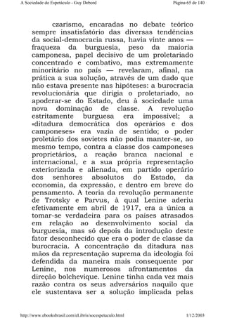 A Sociedade do Espetáculo - Guy Debord

Página 65 de 140

czarismo, encaradas no debate teórico
sempre insatisfatório das diversas tendências
da social-democracia russa, havia vinte anos —
fraqueza da burguesia, peso da maioria
camponesa, papel decisivo de um proletariado
concentrado e combativo, mas extremamente
minoritário no país — revelaram, afinal, na
prática a sua solução, através de um dado que
não estava presente nas hipóteses: a burocracia
revolucionária que dirigia o proletariado, ao
apoderar-se do Estado, deu à sociedade uma
nova dominação de classe. A revolução
estritamente burguesa era impossível; a
«ditadura democrática dos operários e dos
camponeses» era vazia de sentido; o poder
proletário dos sovietes não podia manter-se, ao
mesmo tempo, contra a classe dos camponeses
proprietários, a reação branca nacional e
internacional, e a sua própria representação
exteriorizada e alienada, em partido operário
dos senhores absolutos do Estado, da
economia, da expressão, e dentro em breve do
pensamento. A teoria da revolução permanente
de Trotsky e Parvus, à qual Lenine aderiu
efetivamente em abril de 1917, era a única a
tomar-se verdadeira para os países atrasados
em relação ao desenvolvimento social da
burguesia, mas só depois da introdução deste
fator desconhecido que era o poder de classe da
burocracia. A concentração da ditadura nas
mãos da representação suprema da ideologia foi
defendida da maneira mais consequente por
Lenine, nos numerosos afrontamentos da
direção bolchevique. Lenine tinha cada vez mais
razão contra os seus adversários naquilo que
ele sustentava ser a solução implicada pelas

http://www.ebooksbrasil.com/eLibris/socespetaculo.html

1/12/2003

 