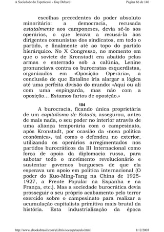 A Sociedade do Espetáculo - Guy Debord

Página 66 de 140

escolhas precedentes do poder absoluto
minoritário:
a
democracia,
recusada
estatalmente aos camponeses, devia sê-lo aos
operários, o que levava a recusá-la aos
dirigentes comunistas dos sindicatos, em todo o
partido, e finalmente até ao topo do partido
hierárquico. No X Congresso, no momento em
que o soviete de Kronstadt era abatido pelas
armas e enterrado sob a calúnia, Lenine
pronunciava contra os burocratas esquerdistas,
organizados
em
«Oposição
Operária»,
a
conclusão de que Estaline iria alargar a lógica
até uma perfeita divisão do mundo: «Aqui ou ali
com uma espingarda, mas não com a
oposição... Estamos fartos de oposição.»
104

A burocracia, ficando única proprietária
de um capitalismo de Estado, assegurou, antes
de mais nada, o seu poder no interior através de
uma aliança temporária com o campesinato,
após Kronstadt, por ocasião da «nova política
econômica», tal como o defendeu no exterior,
utilizando os operários arregimentados nos
partidos burocráticos da III Internacional como
força de apoio da diplomacia russa, para
sabotar todo o movimento revolucionário e
sustentar governos burgueses de que ela
esperava um apoio em política internacional (O
poder do Kuo-Ming-Tang na China de 19251927, a Frente Popular na Espanha e na
França, etc.). Mas a sociedade burocrática devia
prosseguir o seu próprio acabamento pelo terror
exercido sobre o campesinato para realizar a
acumulação capitalista primitiva mais brutal da
história. Esta industrialização da época

http://www.ebooksbrasil.com/eLibris/socespetaculo.html

1/12/2003

 