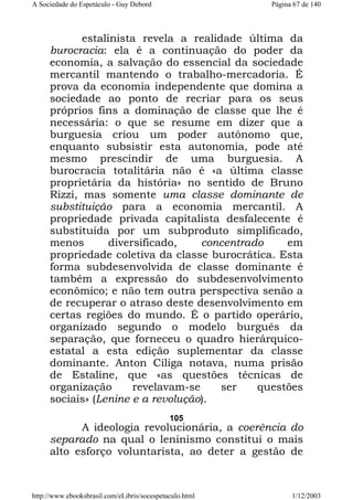 A Sociedade do Espetáculo - Guy Debord

Página 67 de 140

estalinista revela a realidade última da
burocracia: ela é a continuação do poder da
economia, a salvação do essencial da sociedade
mercantil mantendo o trabalho-mercadoria. É
prova da economia independente que domina a
sociedade ao ponto de recriar para os seus
próprios fins a dominação de classe que lhe é
necessária: o que se resume em dizer que a
burguesia criou um poder autônomo que,
enquanto subsistir esta autonomia, pode até
mesmo prescindir de uma burguesia. A
burocracia totalitária não é «a última classe
proprietária da história» no sentido de Bruno
Rizzi, mas somente uma classe dominante de
substituição para a economia mercantil. A
propriedade privada capitalista desfalecente é
substituída por um subproduto simplificado,
menos
diversificado,
concentrado
em
propriedade coletiva da classe burocrática. Esta
forma subdesenvolvida de classe dominante é
também a expressão do subdesenvolvimento
econômico; e não tem outra perspectiva senão a
de recuperar o atraso deste desenvolvimento em
certas regiões do mundo. É o partido operário,
organizado segundo o modelo burguês da
separação, que forneceu o quadro hierárquicoestatal a esta edição suplementar da classe
dominante. Anton Ciliga notava, numa prisão
de Estaline, que «as questões técnicas de
organização
revelavam-se
ser
questões
sociais» (Lenine e a revolução).
105

A ideologia revolucionária, a coerência do
separado na qual o leninismo constitui o mais
alto esforço voluntarista, ao deter a gestão de

http://www.ebooksbrasil.com/eLibris/socespetaculo.html

1/12/2003

 