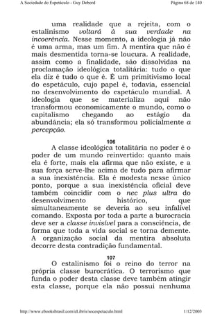 A Sociedade do Espetáculo - Guy Debord

Página 68 de 140

uma realidade que a rejeita, com o
estalinismo voltará à sua verdade na
incoerência. Nesse momento, a ideologia já não
é uma arma, mas um fim. A mentira que não é
mais desmentida torna-se loucura. A realidade,
assim como a finalidade, são dissolvidas na
proclamação ideológica totalitária: tudo o que
ela diz é tudo o que é. É um primitivismo local
do espetáculo, cujo papel é, todavia, essencial
no desenvolvimento do espetáculo mundial. A
ideologia que se materializa aqui não
transformou economicamente o mundo, como o
capitalismo
chegando
ao
estágio
da
abundância; ela só transformou policialmente a
percepção.
106

A classe ideológica totalitária no poder é o
poder de um mundo reinvertido: quanto mais
ela é forte, mais ela afirma que não existe, e a
sua força serve-lhe acima de tudo para afirmar
a sua inexistência. Ela é modesta nesse único
ponto, porque a sua inexistência oficial deve
também coincidir com o nec plus ultra do
desenvolvimento
histórico,
que
simultaneamente se deveria ao seu infalível
comando. Exposta por toda a parte a burocracia
deve ser a classe invisível para a consciência, de
forma que toda a vida social se torna demente.
A organização social da mentira absoluta
decorre desta contradição fundamental.
107

O estalinismo foi o reino do terror na
própria classe burocrática. O terrorismo que
funda o poder desta classe deve também atingir
esta classe, porque ela não possui nenhuma

http://www.ebooksbrasil.com/eLibris/socespetaculo.html

1/12/2003

 