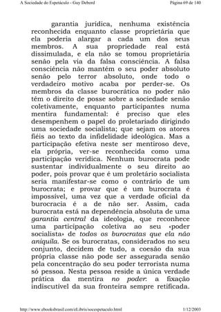 A Sociedade do Espetáculo - Guy Debord

Página 69 de 140

garantia jurídica, nenhuma existência
reconhecida enquanto classe proprietária que
ela poderia alargar a cada um dos seus
membros. A sua propriedade real está
dissimulada, e ela não se tomou proprietária
senão pela via da falsa consciência. A falsa
consciência não mantém o seu poder absoluto
senão pelo terror absoluto, onde todo o
verdadeiro motivo acaba por perder-se. Os
membros da classe burocrática no poder não
têm o direito de posse sobre a sociedade senão
coletivamente, enquanto participantes numa
mentira fundamental: é preciso que eles
desempenhem o papel do proletariado dirigindo
uma sociedade socialista; que sejam os atores
fiéis ao texto da infidelidade ideológica. Mas a
participação efetiva neste ser mentiroso deve,
ela própria, ver-se reconhecida como uma
participação verídica. Nenhum burocrata pode
sustentar individualmente o seu direito ao
poder, pois provar que é um proletário socialista
seria manifestar-se como o contrário de um
burocrata; e provar que é um burocrata é
impossível, uma vez que a verdade oficial da
burocracia é a de não ser. Assim, cada
burocrata está na dependência absoluta de uma
garantia central da ideologia, que reconhece
uma participação coletiva ao seu «poder
socialista» de todos os burocratas que ela não
aniquila. Se os burocratas, considerados no seu
conjunto, decidem de tudo, a coesão da sua
própria classe não pode ser assegurada senão
pela concentração do seu poder terrorista numa
só pessoa. Nesta pessoa reside a única verdade
prática da mentira no poder: a fixação
indiscutível da sua fronteira sempre retificada.

http://www.ebooksbrasil.com/eLibris/socespetaculo.html

1/12/2003

 