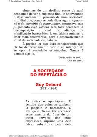 A Sociedade do Espetáculo - Guy Debord

Página 7 de 140

sintomas de um declínio russo do qual
acabamos de ver a explosão final, e antevisando
o desaparecimento próximo de uma sociedade
mundial que, como se pode dizer agora, apagarse-á da memória do computador, enunciava este
julgamento cuja justeza será fácil perceber: «a
decomposição
mundial
da
aliança
da
mistificação burocrática é, em última análise, o
fator mais desfavorável para o desenvolvimento
atual da sociedade capitalista».
É preciso ler este livro considerando que
ele foi deliberadamente escrito na intenção de
se opor à sociedade espetacular. Nunca é
demais dizê-lo.
30 de junho de 1992
GUY DEBORD

A SOCIEDADE
DO ESPETÁCULO
Guy Debord
(1931-1994)

As idéias se aperfeiçoam. O
sentido das palavras também.
O plagiato é necessário. O
avanço implica-o. Ele acerca-se
estreitamente da frase de um
autor,
serve-se
das
suas
expressões, suprime uma idéia
falsa, substitui-a pela idéia

http://www.ebooksbrasil.com/eLibris/socespetaculo.html

1/12/2003

 