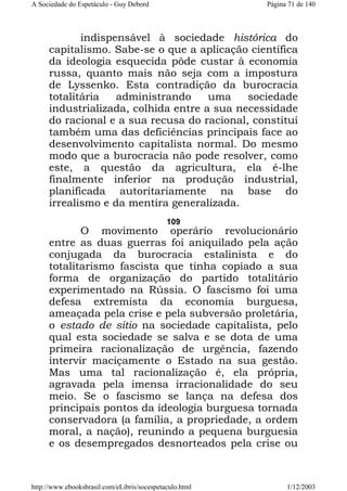 A Sociedade do Espetáculo - Guy Debord

Página 71 de 140

indispensável à sociedade histórica do
capitalismo. Sabe-se o que a aplicação científica
da ideologia esquecida pôde custar à economia
russa, quanto mais não seja com a impostura
de Lyssenko. Esta contradição da burocracia
totalitária
administrando
uma
sociedade
industrializada, colhida entre a sua necessidade
do racional e a sua recusa do racional, constitui
também uma das deficiências principais face ao
desenvolvimento capitalista normal. Do mesmo
modo que a burocracia não pode resolver, como
este, a questão da agricultura, ela é-lhe
finalmente inferior na produção industrial,
planificada autoritariamente na base do
irrealismo e da mentira generalizada.
109

O movimento operário revolucionário
entre as duas guerras foi aniquilado pela ação
conjugada da burocracia estalinista e do
totalitarismo fascista que tinha copiado a sua
forma de organização do partido totalitário
experimentado na Rússia. O fascismo foi uma
defesa extremista da economia burguesa,
ameaçada pela crise e pela subversão proletária,
o estado de sitio na sociedade capitalista, pelo
qual esta sociedade se salva e se dota de uma
primeira racionalização de urgência, fazendo
intervir maciçamente o Estado na sua gestão.
Mas uma tal racionalização é, ela própria,
agravada pela imensa irracionalidade do seu
meio. Se o fascismo se lança na defesa dos
principais pontos da ideologia burguesa tornada
conservadora (a família, a propriedade, a ordem
moral, a nação), reunindo a pequena burguesia
e os desempregados desnorteados pela crise ou

http://www.ebooksbrasil.com/eLibris/socespetaculo.html

1/12/2003

 