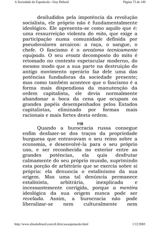 A Sociedade do Espetáculo - Guy Debord

Página 72 de 140

desiludidos pela impotência da revolução
socialista, ele próprio não é fundamentalmente
ideológico. Ele apresenta-se como aquilo que é:
uma ressurreição violenta do mito, que exige a
participação numa comunidade definida por
pseudovalores arcaicos: a raça, o sangue, o
chefe. O fascismo é o arcaísmo tecnicamente
equipado. O seu ersatz decomposto do mito é
retomado no contexto espetacular moderno, do
mesmo modo que a sua parte na destruição do
antigo movimento operário faz dele uma das
potências fundadoras da sociedade presente;
mas como também acontece que o fascismo é a
forma mais dispendiosa da manutenção da
ordem capitalista, ele devia normalmente
abandonar a boca da cena que ocupam os
grandes papéis desempenhados pelos Estados
capitalistas, eliminado por formas mais
racionais e mais fortes desta ordem.
110

Quando a burocracia russa consegue
enfim desfazer-se dos traços da propriedade
burguesa que entravavam o seu reino sobre a
economia, e desenvolvê-la para o seu próprio
uso, e ser reconhecida no exterior entre as
grandes
potências,
ela
quis
desfrutar
calmamente do seu próprio mundo, suprimindo
esta porção de arbitrário que se exercia sobre si
própria: ela denuncia o estalinismo da sua
origem. Mas uma tal denúncia permanece
estalinista,
arbitrária,
inexplicada
e
incessantemente corrigida, porque a mentira
ideológica da sua origem nunca pode ser
revelada. Assim, a burocracia não pode
liberalizar-se
nem
culturalmente
nem

http://www.ebooksbrasil.com/eLibris/socespetaculo.html

1/12/2003

 