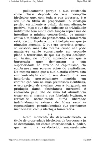 A Sociedade do Espetáculo - Guy Debord

Página 73 de 140

politicamente porque a sua existência
como classe depende do seu monopólio
ideológico que, com toda a sua grosseria, é o
seu único título de propriedade. A ideologia
perdeu certamente a paixão da sua afirmação
positiva, mas o que dela subsiste de trivialidade
indiferente tem ainda esta função repressiva de
interditar a mínima concorrência, de manter
cativa a totalidade do pensamento. A burocracia
está, assim, ligada a uma ideologia em que já
ninguém acredita. O que era terrorista tornouse irrisório, mas esta mesma irrisão não pode
manter-se senão conservando em segundo
plano o terrorismo de que ela queria desfazerse. Assim, no próprio momento em que a
burocracia
quer
demonstrar
a
sua
superioridade no terreno do capitalismo, ela
confessa-se um parente pobre do capitalismo.
Do mesmo modo que a sua história efetiva está
em contradição com o seu direito, e a sua
ignorância
grosseiramente
mantida
em
contradição com as suas pretensões cientificas,
o seu projeto de rivalizar com a burguesia na
produção duma abundância mercantil é
entravado pelo fato de uma tal abundância
trazer em si mesma a sua ideologia implícita, e
reveste-se
normalmente
duma
liberdade
indefinidamente extensa de falsas escolhas
espetaculares, pseudoliberdade que permanece
inconciliável com a ideologia burocrática.
111

Neste momento do desenvolvimento, o
título de propriedade ideológica da burocracia já
se desmorona em escala internacional. O poder,
que se tinha estabelecido nacionalmente

http://www.ebooksbrasil.com/eLibris/socespetaculo.html

1/12/2003

 